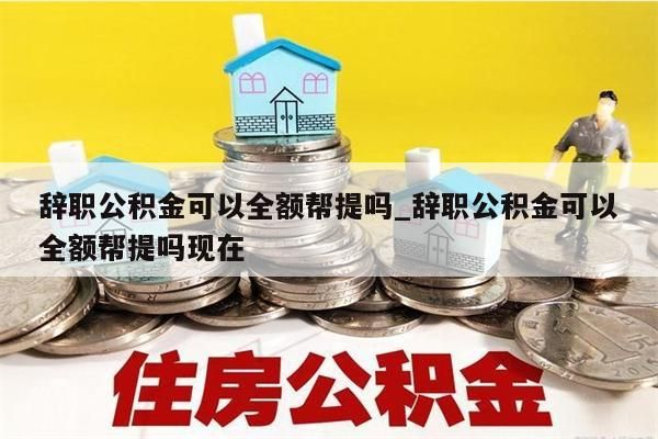 辞职公积金可以全额帮提吗_辞职公积金可以全额帮提吗现在